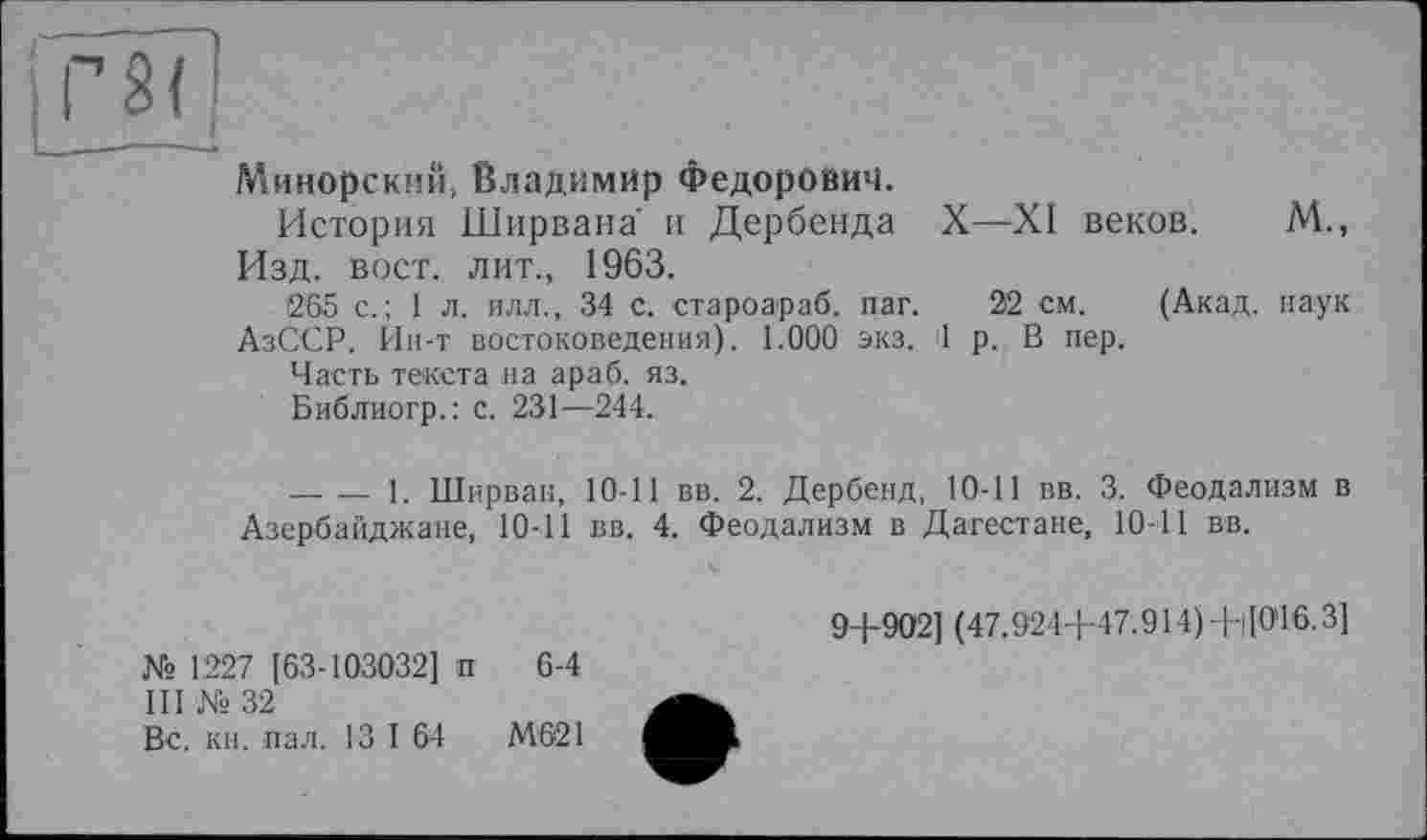 ﻿Минорский, Владимир Федорович.
История Ширвана и Дербенда X—XI веков. М., Изд. вост, лит., 1963.
265 с.; 1 л. илл., 34 с. староараб. паг. 22 см. (Акад, наук АзОСР. Ин-т востоковедения). 1.000 экз. 1 р. В пер.
Часть текста на араб. яз.
Библиогр.: с. 231—244.
-------1. Ширван, 10-11 вв. 2. Дербенд, 10-11 вв. 3. Феодализм в Азербайджане, 10-11 вв. 4. Феодализм в Дагестане, 10-11 вв.
№ 1227 [63-103032] п 6-4
III № 32
Вс. кн. пал. 13 I 64	М621
9+902] (47.924+47.914)+|]0'16.3]